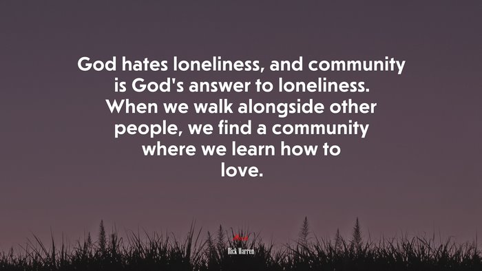God hates loneliness, and community is God’s answer to loneliness. When we walk alongside other people, we find a community where we learn how to love. | Rick Warren quote