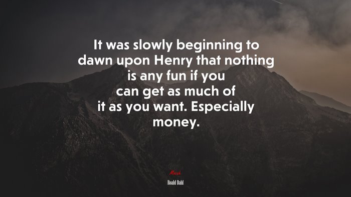It was slowly beginning to dawn upon Henry that nothing is any fun if you can get as much of it as you want. Especially money. | Roald Dahl quote