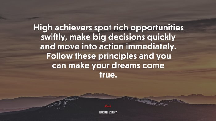 High achievers spot rich opportunities swiftly, make big decisions quickly and move into action immediately. Follow these principles and you can make your dreams come true. | Robert H. Schuller quote