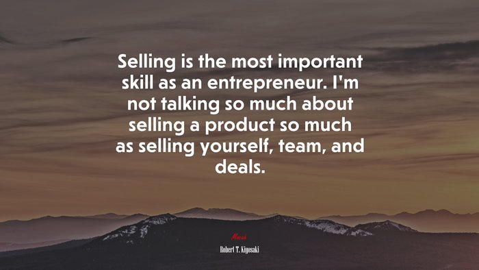 Selling is the most important skill as an entrepreneur. I’m not talking so much about selling a product so much as selling yourself, team, and deals. | Robert T. Kiyosaki quote