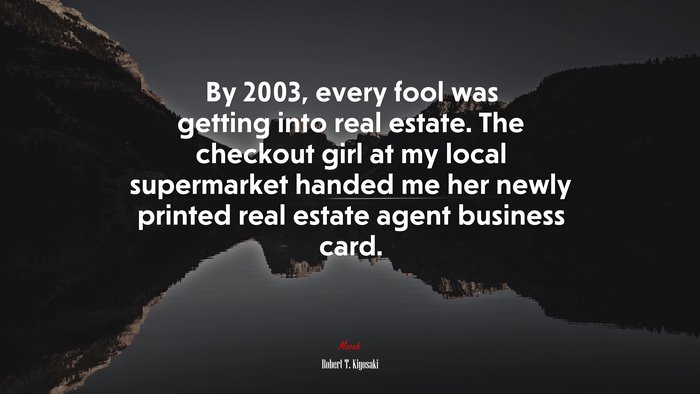 By 2003, every fool was getting into real estate. The checkout girl at my local supermarket handed me her newly printed real estate agent business card. | Robert T. Kiyosaki quote