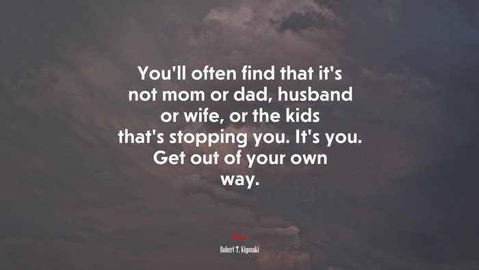 You’ll often find that it’s not mom or dad, husband or wife, or the kids that’s stopping you. It’s you. Get out of your own way. | Robert T. Kiyosaki quote