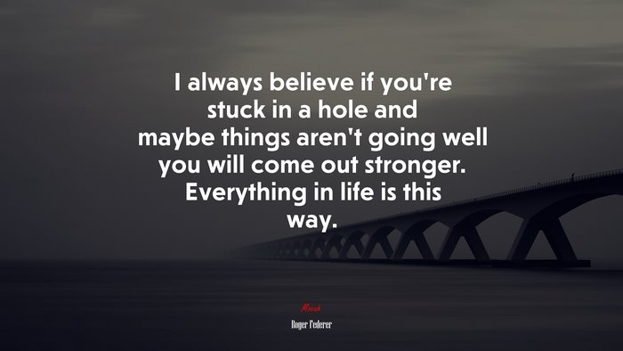 I always believe if you’re stuck in a hole and maybe things aren’t going well you will come out stronger. Everything in life is this way. | Roger Federer quote