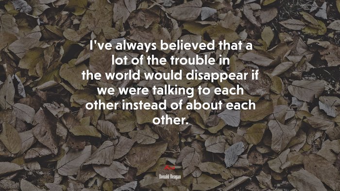 I’ve always believed that a lot of the trouble in the world would disappear if we were talking to each other instead of about each other. | Ronald Reagan quote