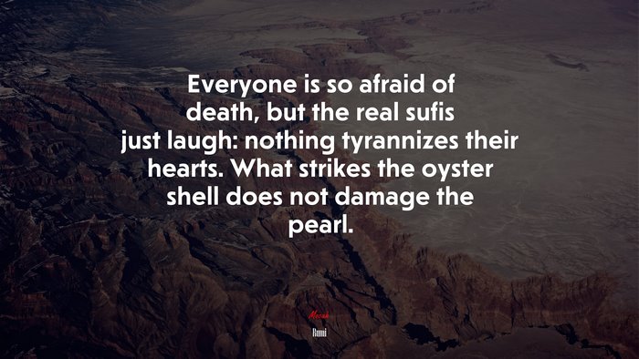 Everyone is so afraid of death, but the real sufis just laugh: nothing tyrannizes their hearts. What strikes the oyster shell does not damage the pearl. | Rumi quote