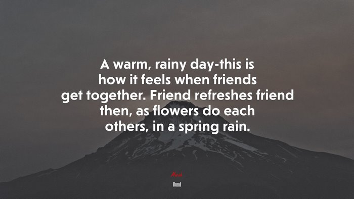 A warm, rainy day-this is how it feels when friends get together. Friend refreshes friend then, as flowers do each others, in a spring rain. | Rumi quote