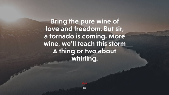 Bring the pure wine of love and freedom. But sir, a tornado is coming. More wine, we’ll teach this storm A thing or two about whirling. | Rumi quote