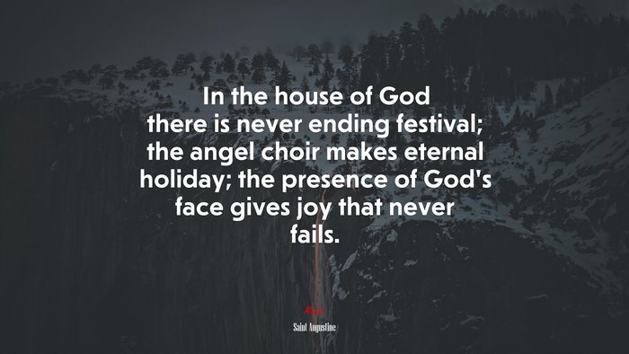 In the house of God there is never ending festival; the angel choir makes eternal holiday; the presence of God’s face gives joy that never fails. | Saint Augustine quote