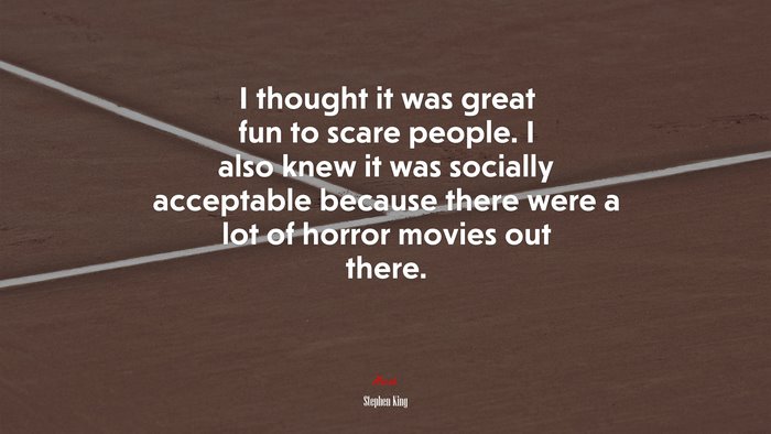 I thought it was great fun to scare people. I also knew it was socially acceptable because there were a lot of horror movies out there. | Stephen King quote