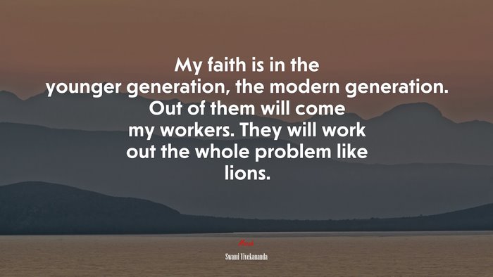 My faith is in the younger generation, the modern generation. Out of them will come my workers. They will work out the whole problem like lions. | Swami Vivekananda quote