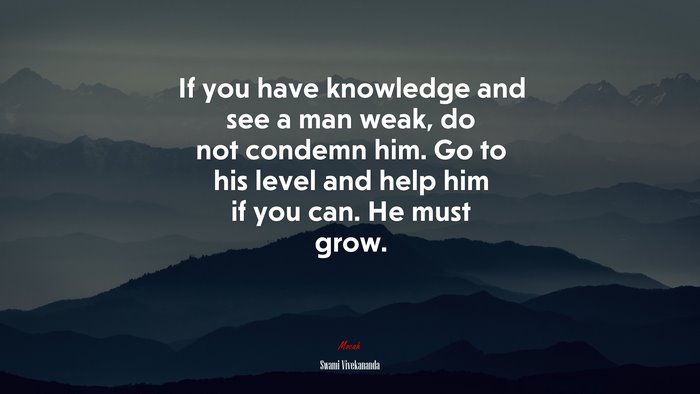 If you have knowledge and see a man weak, do not condemn him. Go to his level and help him if you can. He must grow. | Swami Vivekananda quote