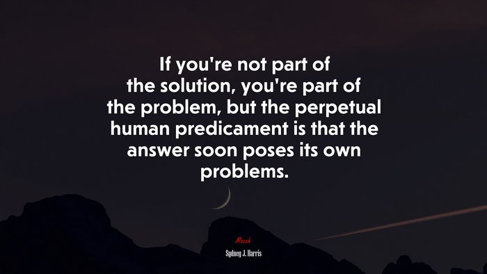 If you’re not part of the solution, you’re part of the problem, but the perpetual human predicament is that the answer soon poses its own problems. | Sydney J. Harris quote