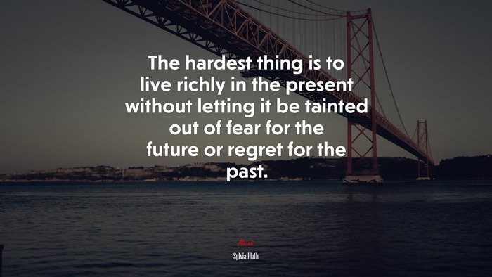 The hardest thing is to live richly in the present without letting it be tainted out of fear for the future or regret for the past. | Sylvia Plath quote
