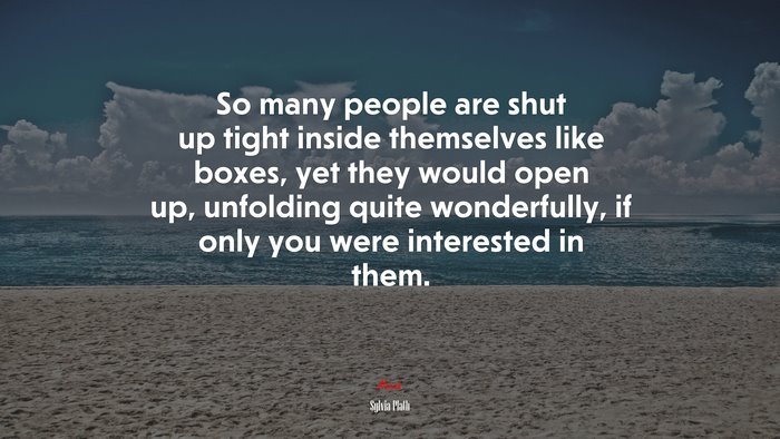 So many people are shut up tight inside themselves like boxes, yet they would open up, unfolding quite wonderfully, if only you were interested in them. | Sylvia Plath quote