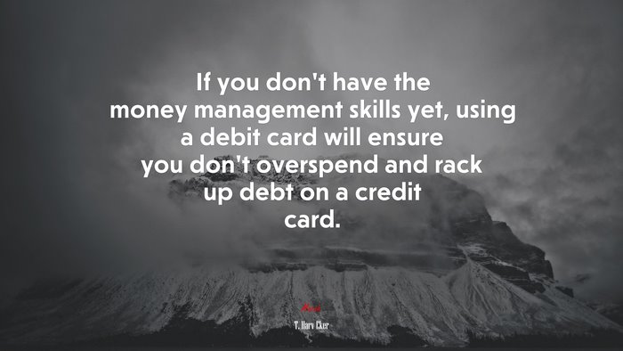 If you don’t have the money management skills yet, using a debit card will ensure you don’t overspend and rack up debt on a credit card. | T. Harv Eker quote