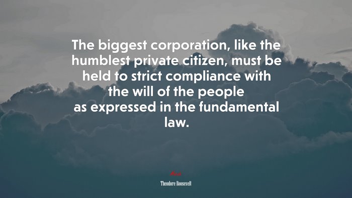 The biggest corporation, like the humblest private citizen, must be held to strict compliance with the will of the people as expressed in the fundamental law. | Theodore Roosevelt quote