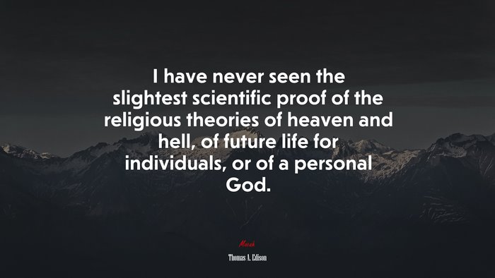 I have never seen the slightest scientific proof of the religious theories of heaven and hell, of future life for individuals, or of a personal God. | Thomas A. Edison quote