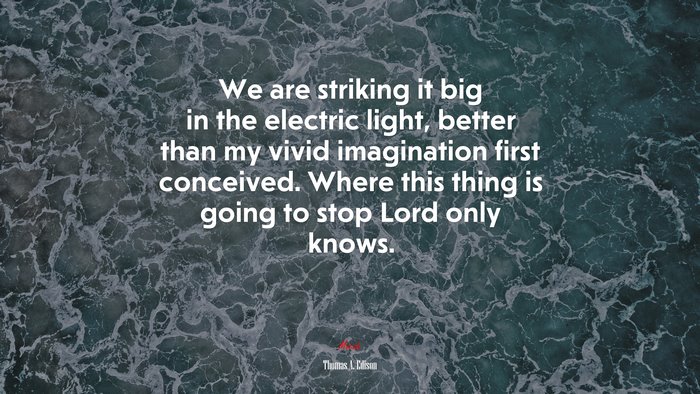 We are striking it big in the electric light, better than my vivid imagination first conceived. Where this thing is going to stop Lord only knows. | Thomas A. Edison quote