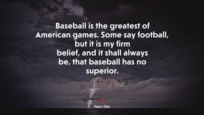 Baseball is the greatest of American games. Some say football, but it is my firm belief, and it shall always be, that baseball has no superior. | Thomas A. Edison quote