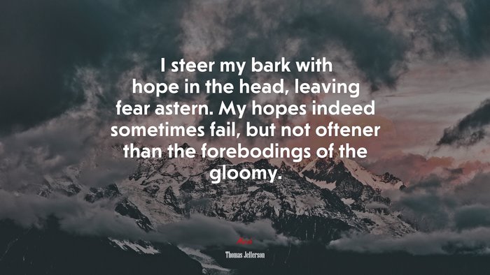 I steer my bark with hope in the head, leaving fear astern. My hopes indeed sometimes fail, but not oftener than the forebodings of the gloomy. | Thomas Jefferson quote
