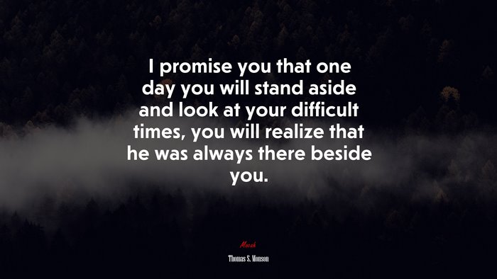 I promise you that one day you will stand aside and look at your difficult times, you will realize that he was always there beside you. | Thomas S. Monson quote