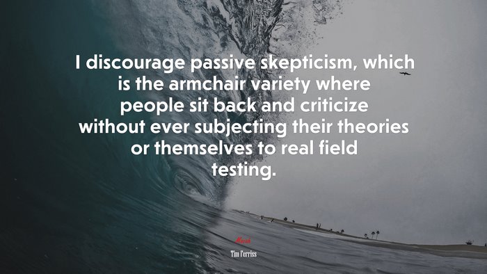 I discourage passive skepticism, which is the armchair variety where people sit back and criticize without ever subjecting their theories or themselves to real field testing. | Tim Ferriss quote