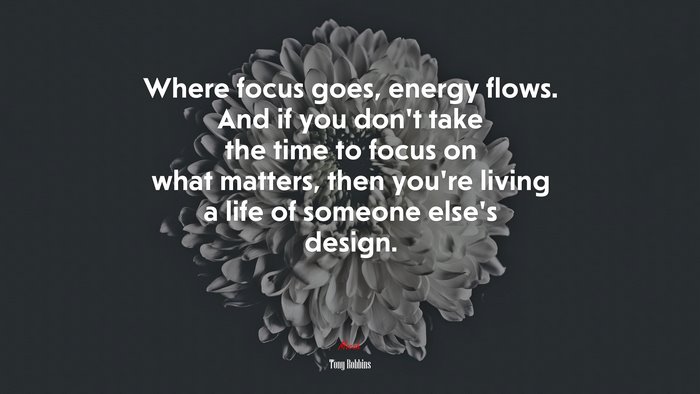 Where focus goes, energy flows. And if you don’t take the time to focus on what matters, then you’re living a life of someone else’s design. | Tony Robbins quote