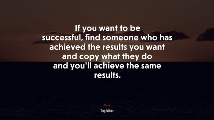 If you want to be successful, find someone who has achieved the results you want and copy what they do and you’ll achieve the same results. | Tony Robbins quote