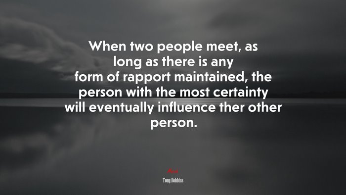 When two people meet, as long as there is any form of rapport maintained, the person with the most certainty will eventually influence ther other person. | Tony Robbins quote