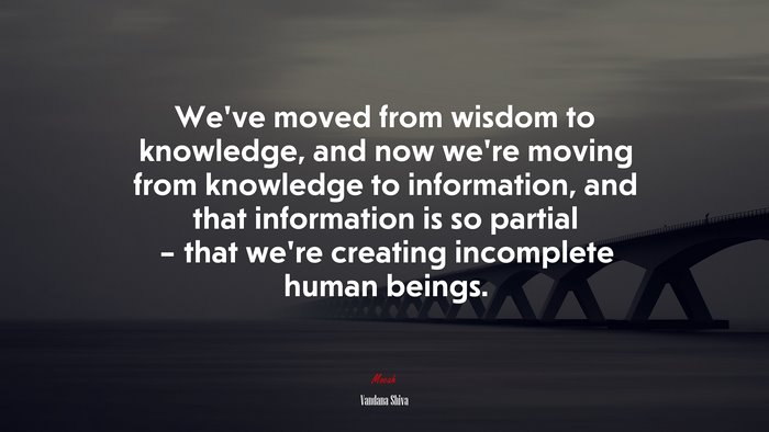 We’ve moved from wisdom to knowledge, and now we’re moving from knowledge to information, and that information is so partial – that we’re creating incomplete human beings. | Vandana Shiva quote