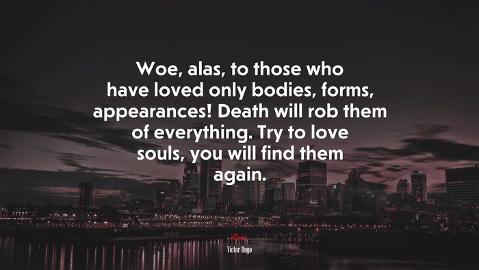 Woe, alas, to those who have loved only bodies, forms, appearances! Death will rob them of everything. Try to love souls, you will find them again. | Victor Hugo quote