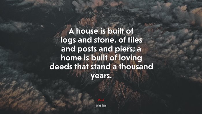 A house is built of logs and stone, of tiles and posts and piers; a home is built of loving deeds that stand a thousand years. | Victor Hugo quote