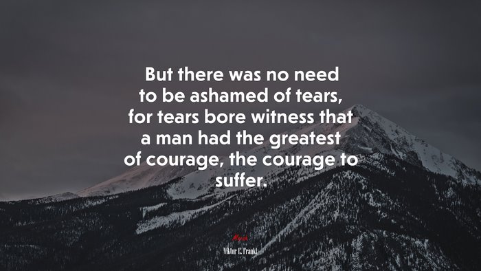 But there was no need to be ashamed of tears, for tears bore witness that a man had the greatest of courage, the courage to suffer. | Viktor E. Frankl quote