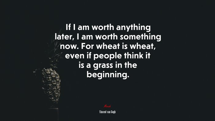 If I am worth anything later, I am worth something now. For wheat is wheat, even if people think it is a grass in the beginning. | Vincent van Gogh quote