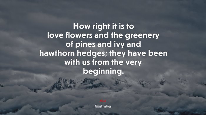 How right it is to love flowers and the greenery of pines and ivy and hawthorn hedges; they have been with us from the very beginning. | Vincent van Gogh quote