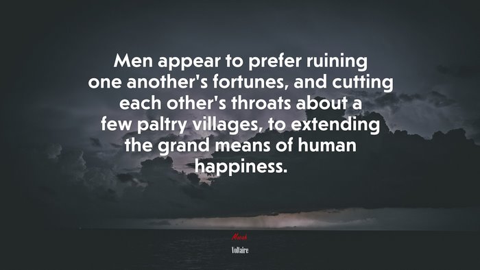 Men appear to prefer ruining one another’s fortunes, and cutting each other’s throats about a few paltry villages, to extending the grand means of human happiness. | Voltaire quote