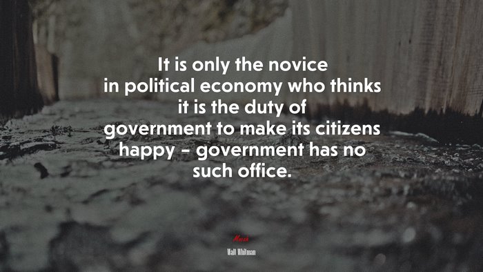 It is only the novice in political economy who thinks it is the duty of government to make its citizens happy – government has no such office. | Walt Whitman quote