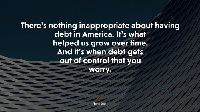 There’s nothing inappropriate about having debt in America. It’s what helped us grow over time. And it’s when debt gets out of control that you worry. | Warren Buffett quote