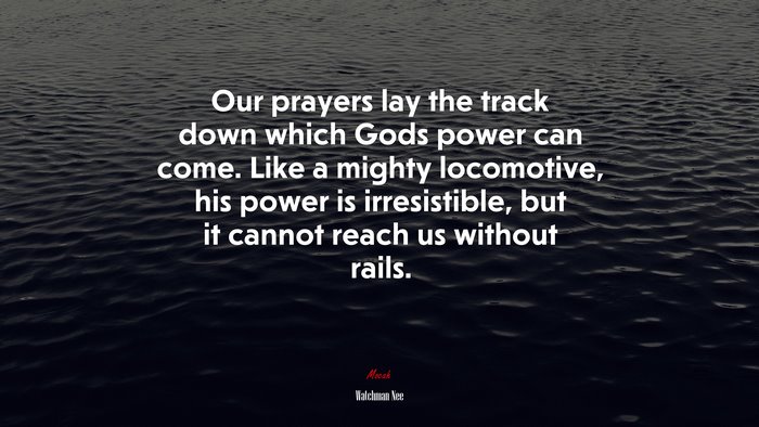 Our prayers lay the track down which Gods power can come. Like a mighty locomotive, his power is irresistible, but it cannot reach us without rails. | Watchman Nee quote