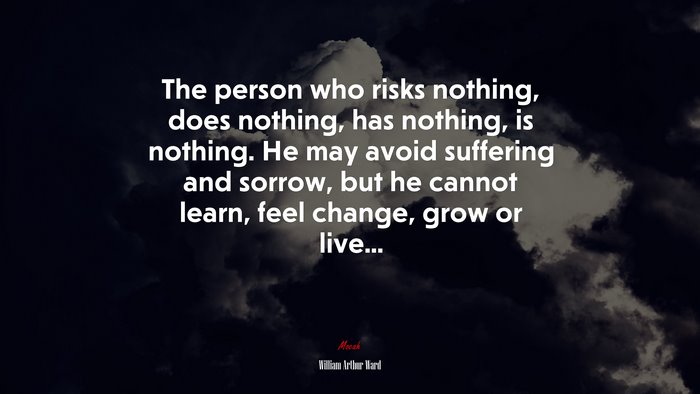 The person who risks nothing, does nothing, has nothing, is nothing. He may avoid suffering and sorrow, but he cannot learn, feel change, grow or live... | William Arthur Ward quote