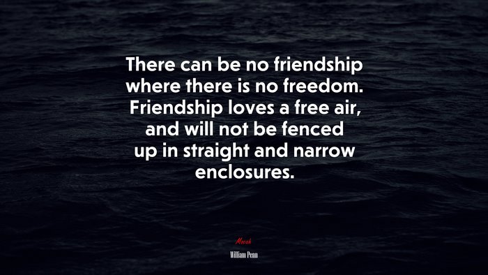 There can be no friendship where there is no freedom. Friendship loves a free air, and will not be fenced up in straight and narrow enclosures. | William Penn quote