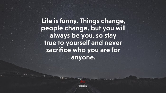 Life is funny. Things change, people change, but you will always be you, so stay true to yourself and never sacrifice who you are for anyone. | Zayn Malik quote