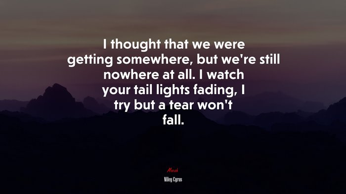 I thought that we were getting somewhere, but we’re still nowhere at all. I watch your tail lights fading, I try but a tear won’t fall. | Miley Cyrus quote
