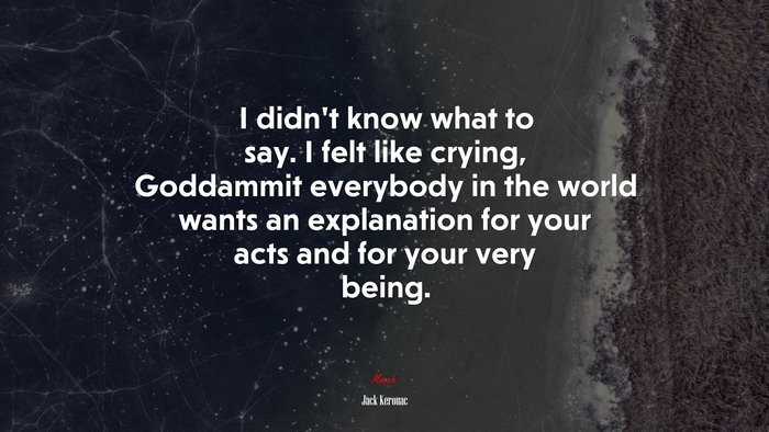 I didn’t know what to say. I felt like crying, Goddammit everybody in the world wants an explanation for your acts and for your very being. | Jack Kerouac quote