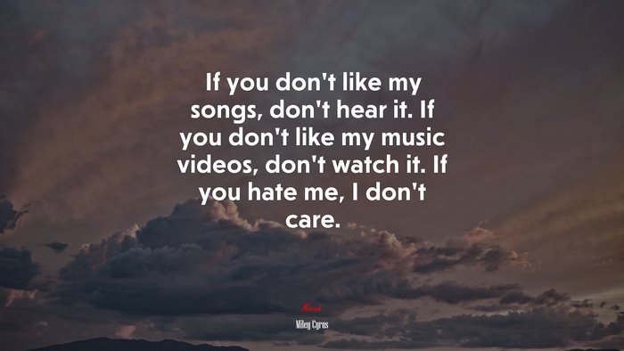 If you don’t like my songs, don’t hear it. If you don’t like my music videos, don’t watch it. If you hate me, I don’t care. | Miley Cyrus quote