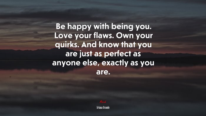 Be happy with being you. Love your flaws. Own your quirks. And know that you are just as perfect as anyone else, exactly as you are. | Ariana Grande quote