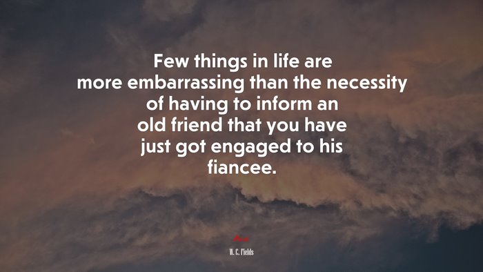 Few things in life are more embarrassing than the necessity of having to inform an old friend that you have just got engaged to his fiancee. | W. C. Fields quote