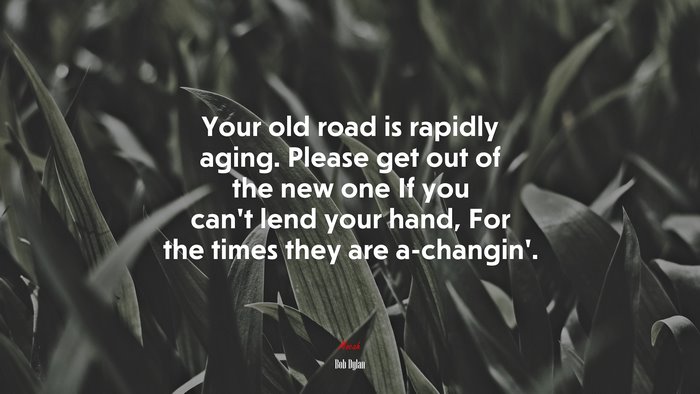 Your old road is rapidly aging. Please get out of the new one If you can’t lend your hand, For the times they are a-changin’. | Bob Dylan quote