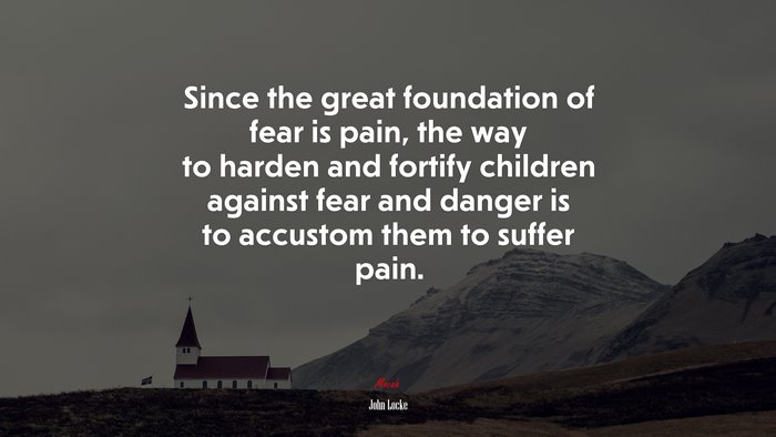 Since the great foundation of fear is pain, the way to harden and fortify children against fear and danger is to accustom them to suffer pain. | John Locke quote