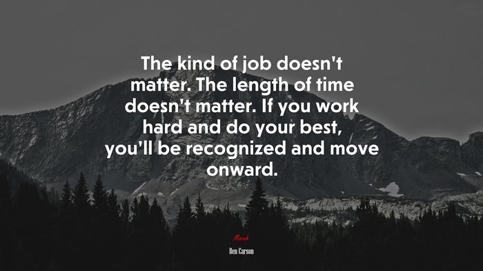 The kind of job doesn’t matter. The length of time doesn’t matter. If you work hard and do your best, you’ll be recognized and move onward. | Ben Carson quote